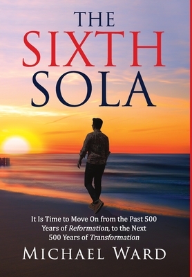 The Sixth Sola: It is time to move on from the past 500 years of Reformation to the next 500 years of Transformation by Michael Ward