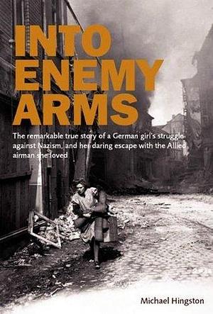 Into Enemy Arms: The Remarkable True Story of a German Girl's Struggle against Nazism, and Her Daring Escape with the Allied Airman She Loved by Michael Hingston, Michael Hingston