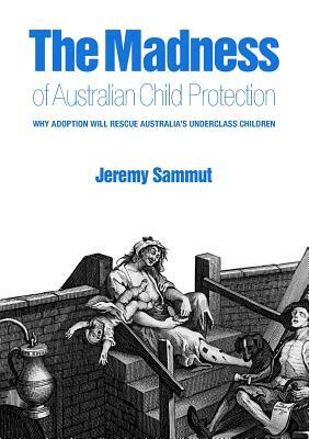The Madness of Australian Child Protection: Why Adoption Will Rescue Australia's Underclass Children by Jeremy Sammut