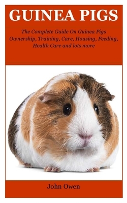 Guinea Pigs: The Complete Guide On Guinea Pigs Ownership, Training, Care, Housing, Feeding, Health Care and lots more by John Owen