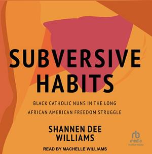 Subversive Habits: Black Catholic Nuns in the Long African American Freedom Struggle by Shannen Dee Williams