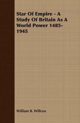 Star of Empire - A Study of Britain as a World Power 1485-1945 by William B. Willcox