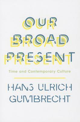 Our Broad Present: Time and Contemporary Culture by Hans Ulrich Gumbrecht
