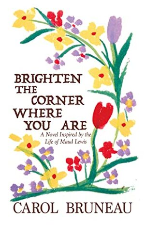 Brighten the Corner Where You Are: A Novel Inspired by the Life of Maud Lewis by Carol Bruneau