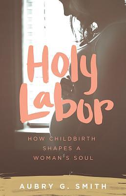 Holy Labor: How Childbirth Shapes a Woman's Soul by Aubry G. Smith