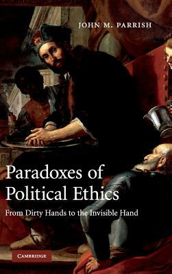 Paradoxes of Political Ethics: From Dirty Hands to the Invisible Hand by John M. Parrish