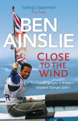 Close to the Wind: The Autobiography of Britain's Greatest Olympic Sailor by Ben Ainslie