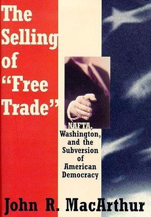 The Selling of Free Trade: Nafta, Washington, and the Subversion of American Democracy by John R. MacArthur, John R. MacArthur