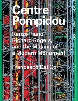 Centre Pompidou: Renzo Piano, Richard Rogers, and the Making of a Modern Monument by Francesco Dal Co