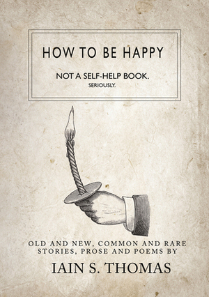 How to be Happy: Not a Self-Help Book. Seriously. by Iain S. Thomas