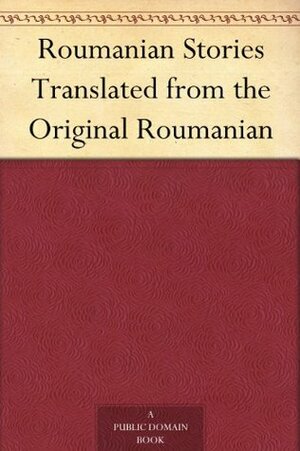 Roumanian Stories Translated from the Original Roumanian by Ioan Slavici, Ion Luca Caragiale, Barbu Ștefănescu Delavrancea, Mihail Sadoveanu, Ion Creangă, I. Al. Brătescu-Voineşti, Leon C. Negruzzi, Marcu Beza, Ion Popovici-Bănățeanu, Lucy Byng