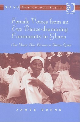 Female Voices From An Ewe Dance Drumming Community In Ghana: Our Music Has Become A Divine Spirit by James Burns