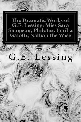 The Dramatic Works of G.E. Lessing: Miss Sara Sampson, Philotas, Emilia Galotti, Nathan the Wise by G. E. Lessing