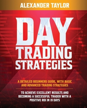 Day Trading Strategies: A Detailed Beginner's Guide with Basic and Advanced Trading Strategies to Achieve Excellent Results and Become A Succe by Alexander Taylor
