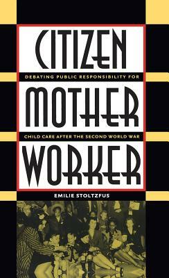 Citizen, Mother, Worker: Debating Public Responsibility for Child Care After the Second World War by Emilie Stoltzfus