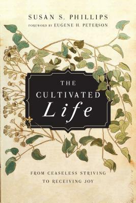 The Cultivated Life: From Ceaseless Striving to Receiving Joy by Susan S. Phillips, Eugene H. Peterson