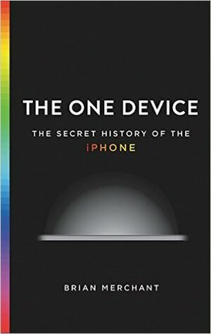 The One Device: The Secret History of the iPhone by Brian Merchant