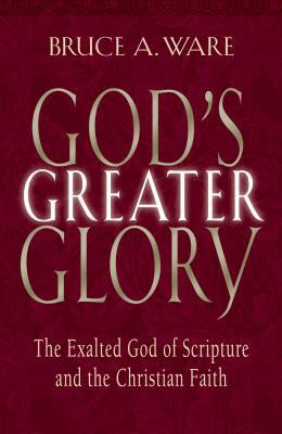 God's Greater Glory: The Exalted God of Scripture and the Christian Faith by Bruce A. Ware