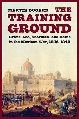 The Training Ground: Grant, Lee, Sherman, and Davis in the Mexican War, 1846-1848 by Martin Dugard