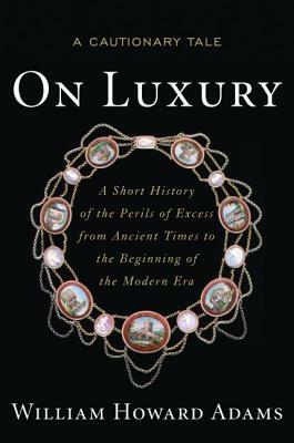 On Luxury: A Cautionary Tale: A Short History of the Perils of Excess from Ancient Times to the Beginning of the Modern Era by William Howard Adams