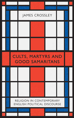 Cults, Martyrs and Good Samaritans: Religion in Contemporary English Political Discourse by James Crossley