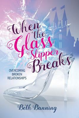 When the Glass Slipper Breaks: Overcoming Broken Relationships by Beth Banning