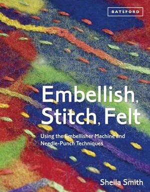 Embellish, Stitch, Felt: Using the Embellisher Machine and Needle-Punch Techniques by Sheila Smith