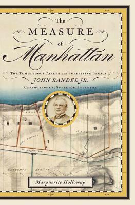 The Measure of Manhattan: The Tumultuous Career and Surprising Legacy of John Randel, Jr., Cartographer, Surveyor, Inventor by Marguerite Holloway