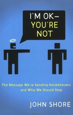 I'm Okay -- You're Not: The Message We're Sending Unbelievers and Why We Should Stop by John Shore