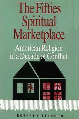 The Fifties Spiritual Marketplace: American Religion in a Decade of Conflict by Robert S. Ellwood