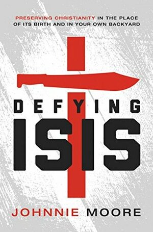 Defying ISIS: Preserving Christianity in the Place of Its Birth and in Your Own Backyard by Johnnie Moore