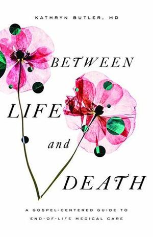Between Life and Death: A Gospel-Centered Guide to End-Of-Life Medical Care by Kathryn L. Butler