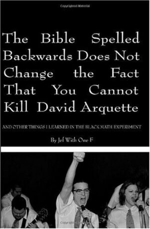 The Bible Spelled Backwards Does Not Change the Fact that You Cannot Kill David Arquette and Other Things I Learned in the Black Math Experiment by Jef With One F
