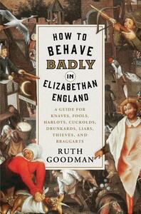 How to Behave Badly in Elizabethan England: A Guide for Knaves, Fools, Harlots, Cuckolds, Drunkards, Liars, Thieves, and Braggarts by Ruth Goodman