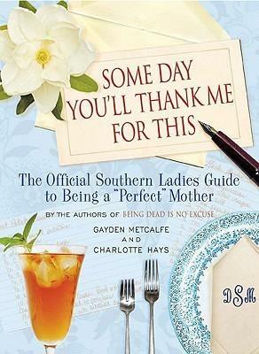 Some Day You'll Thank Me for This: The Official Southern Ladies' Guide to Being a Perfect Mother by Gayden Metcalfe, Gayden Metcalfe, Charlotte Hays
