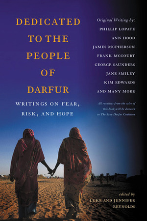 Dedicated to the People of Darfur: Writings on Fear, Risk, and Hope by Jennifer Reynolds, Luke Reynolds, Andrew Greig, Gail Dines, Beth Alvardo, Judy Doenges, Jim Shephard, John Prendergast, James McPerson, Betsy Lerner, Ron Hansen, Philip Lopate, Nancy Johnson, John Robinson, Robert Jensen, Jane Armstrong, Jimmy Santiago Baca, Debra Spark, Bill Roorbach, Sherwin Bitsui, John Bensko, Peter Turchi, John Dufresne, Lindsey Collen, J.C. Hallman, Sarah Stone, Lynne Kelly, Phillip Lopate, Steve Almond, Frank McCourt, Ann Hood, Tom Grimes, Robert Boswell, Kristen Keckler, Nadine Gordimer, Ann Cummins, Craig Walzer, Uzodinma Iweala, Jane Smiley, Kim Edwards, Lynn Phillips, Linda Hogan, E.J. Levy, Robert Pinsky, George Saunders, ChristopherDoyle, Howard Zinn, James Alan McPherson, Michael Dunn, Ishmael Beah, Paula Buck