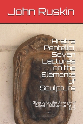 Aratra Pentelici, Seven Lectures on the Elements of Sculpture: Given before the University of Oxford in Michaelmas Term, 1870 by John Ruskin