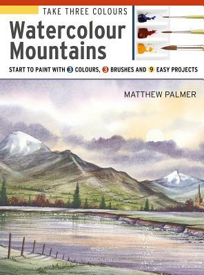 Take Three Colours: Mountains in Watercolour: Start to Paint with 3 Colours, 3 Brushes and 9 Easy Projects by Matthew Palmer