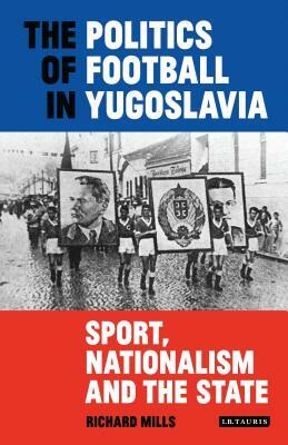 The Politics of Football in Yugoslavia: Sport, Nationalism and the State by Richard Mills