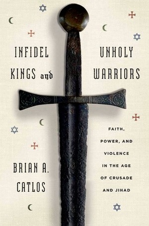 Infidel Kings and Unholy Warriors: Faith, Power, and Violence in the Age of Crusade and Jihad by Brian Catlos