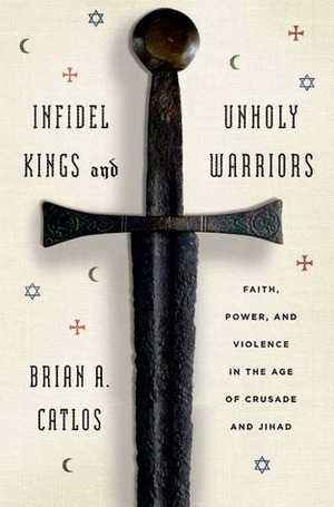 Infidel Kings and Unholy Warriors: Faith, Power, and Violence in the Age of Crusade and Jihad by Brian A. Catlos