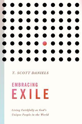 Embracing Exile: Living Faithfully as God's Unique People in the World by T. Scott Daniels