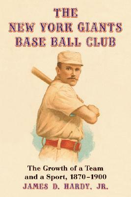 The New York Giants Base Ball Club: The Growth of a Team and a Sport, 1870 to 1900 by James D. Hardy