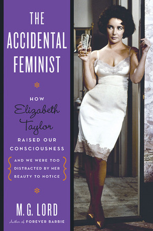 The Accidental Feminist: How Elizabeth Taylor Raised Our Consciousness and We Were Too Distracted by Her Beauty to Notice by M.G. Lord