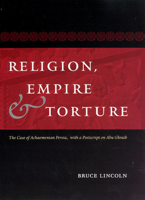 Religion, Empire, and Torture: The Case of Achaemenian Persia, with a Postscript on Abu Ghraib by Bruce Lincoln
