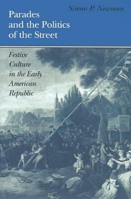 Parades and the Politics of the Street: Festive Culture in the Early American Republic by Simon P. Newman