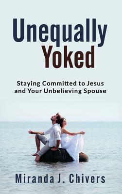 Unequally Yoked: Staying Committed to Jesus and Your Unbelieving Spouse by Miranda J. Chivers