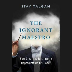 The Ignorant Maestro: How Great Leaders Inspire Unpredictable Brilliance by Itay Talgam