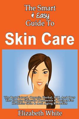 The Smart & Easy Guide To Skin Care: The Best Natural, Organic, Herbal, DIY, And Over The Counter Skincare Treatments & Recipes For Healthier Skin & A by Elizabeth White