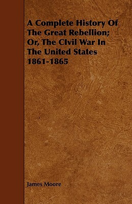 A Complete History of the Great Rebellion; Or, the Civil War in the United States 1861-1865 by James Moore